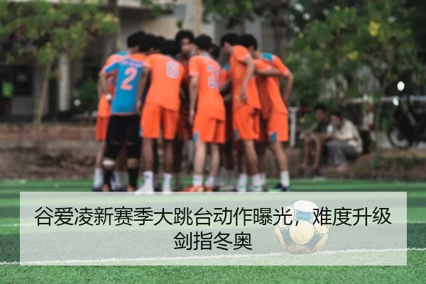 谷爱凌新赛季大跳台动作曝光，难度升级剑指冬奥
